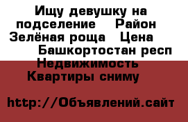 Ищу девушку на подселение  › Район ­ Зелёная роща › Цена ­ 6 500 - Башкортостан респ. Недвижимость » Квартиры сниму   